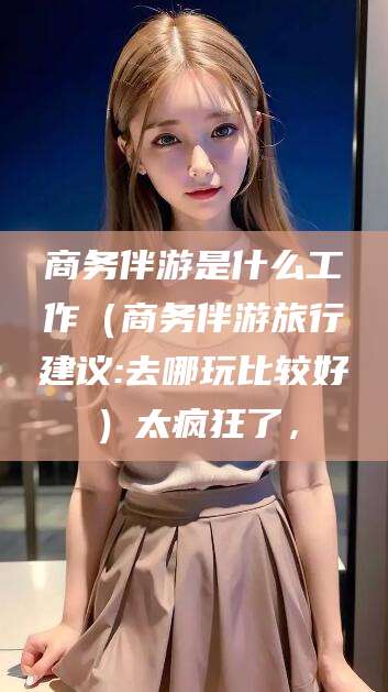 芜湖商务伴游是什么工作（商务伴游旅行建议:去哪玩比较好）太疯狂了，