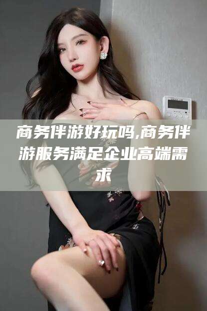 芜湖商务伴游好玩吗,商务伴游服务满足企业高端需求