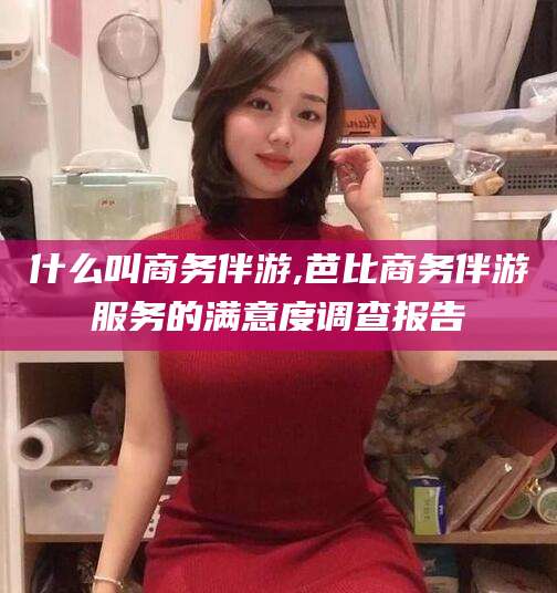 芜湖什么叫商务伴游,芭比商务伴游服务的满意度调查报告