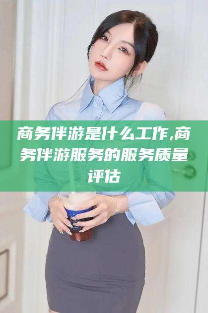 芜湖商务伴游是什么工作,商务伴游服务的服务质量评估