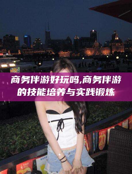 芜湖商务伴游好玩吗,商务伴游的技能培养与实践锻炼