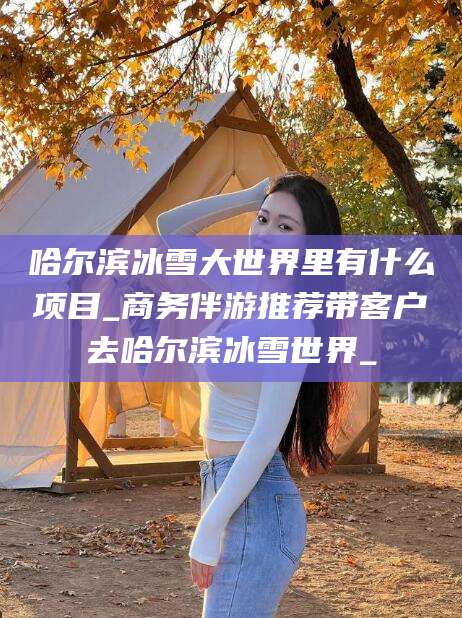 芜湖哈尔滨冰雪大世界里有什么项目_商务伴游推荐带客户去哈尔滨冰雪世界_