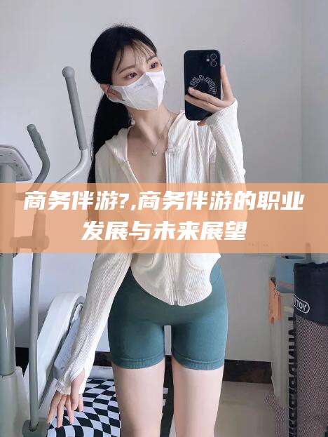 芜湖商务伴游?,商务伴游的职业发展与未来展望