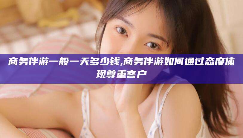芜湖商务伴游一般一天多少钱,商务伴游如何通过态度体现尊重客户