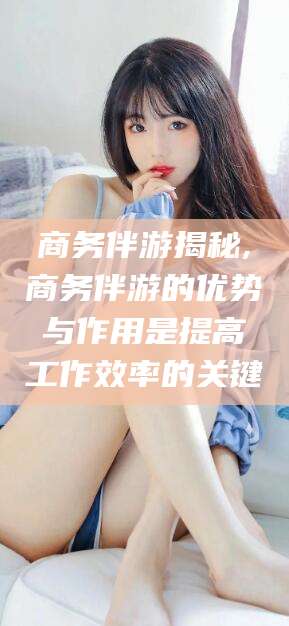 芜湖商务伴游揭秘,商务伴游的优势与作用是提高工作效率的关键
