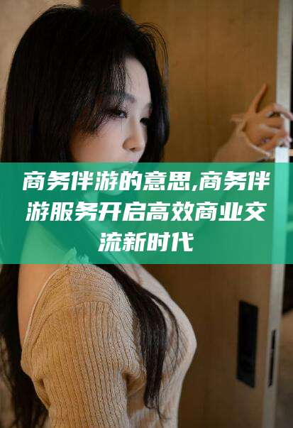 芜湖商务伴游的意思,商务伴游服务开启高效商业交流新时代