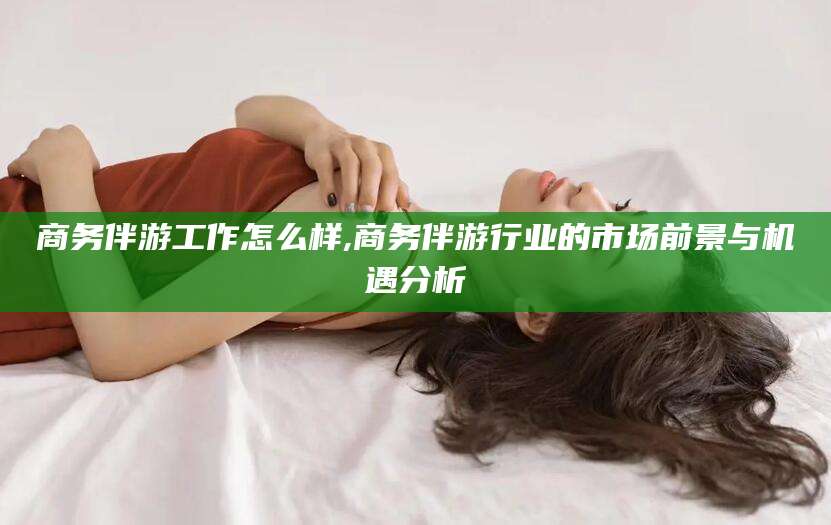 芜湖商务伴游工作怎么样,商务伴游行业的市场前景与机遇分析