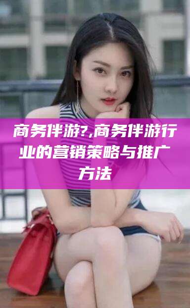 芜湖商务伴游?,商务伴游行业的营销策略与推广方法