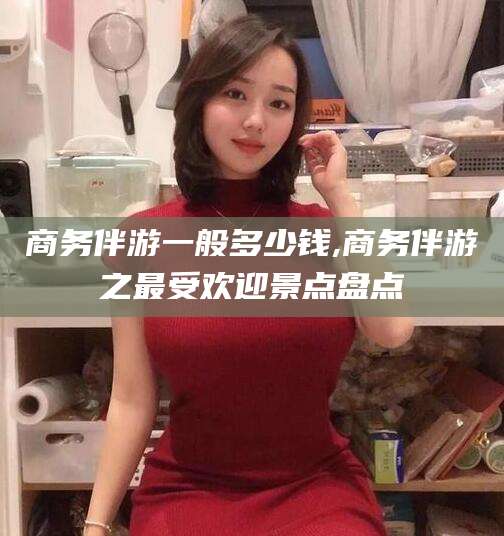 芜湖商务伴游一般多少钱,商务伴游之最受欢迎景点盘点