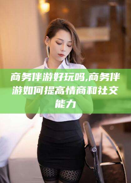 芜湖商务伴游好玩吗,商务伴游如何提高情商和社交能力