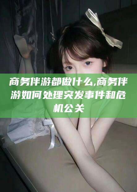 芜湖商务伴游都做什么,商务伴游如何处理突发事件和危机公关