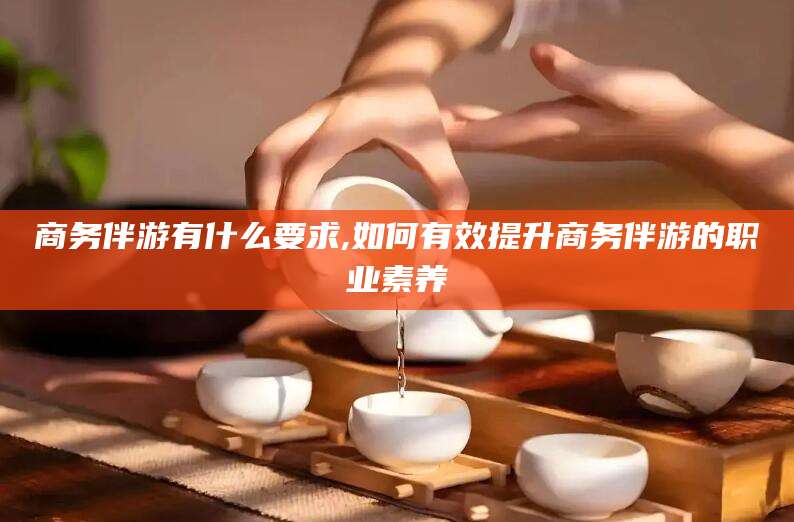 芜湖商务伴游有什么要求,如何有效提升商务伴游的职业素养