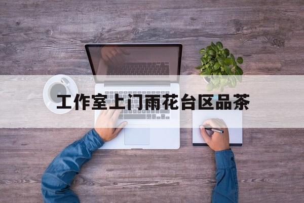长沙品茶值得推荐的工作室最新资讯（谁能告诉我哪里有芜湖工作室上门雨花台区品茶？）