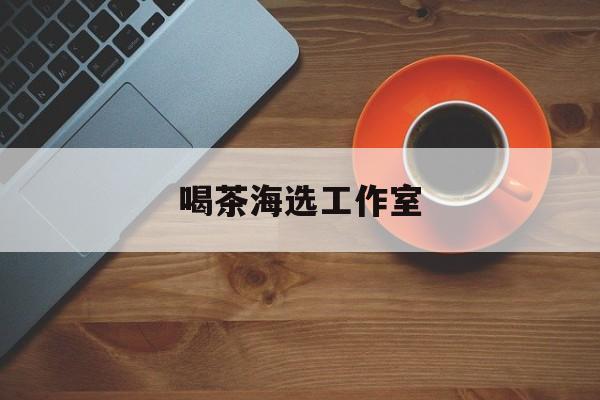 深圳品茶喝茶海选最新资讯（谁能告诉我哪里有芜湖喝茶海选工作室？）