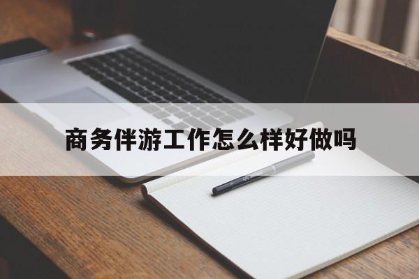 商务伴游工作怎么样好做吗知乎最新资讯（谁能告诉我哪里有芜湖商务伴游工作怎么样好做吗？）