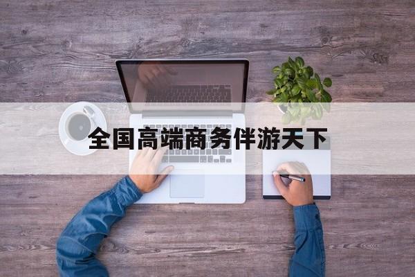 全球顶级商务伴游经纪平台最新资讯（谁能告诉我哪里有芜湖全国高端商务伴游天下？）