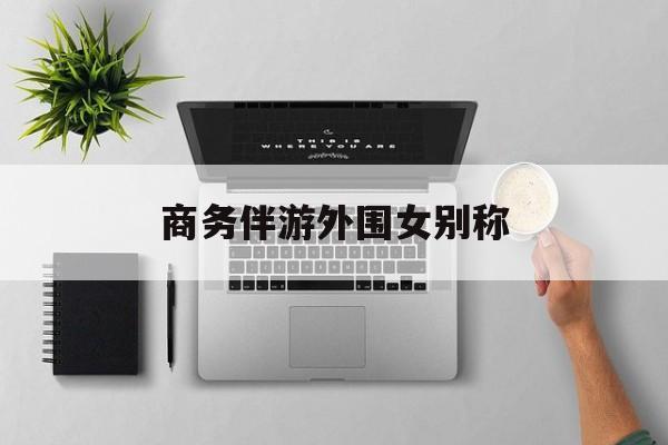 女商务伴游一般干什么最新资讯（谁能告诉我哪里有芜湖商务伴游外围女别称？）