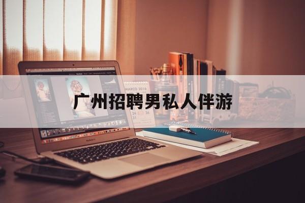 广州女老板招聘男陪伴最新资讯（谁能告诉我哪里有芜湖广州招聘男私人伴游？）